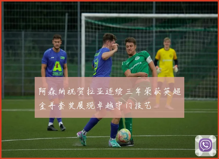 阿森纳祝贺拉亚连续三年荣获英超金手套奖展现卓越守门技艺