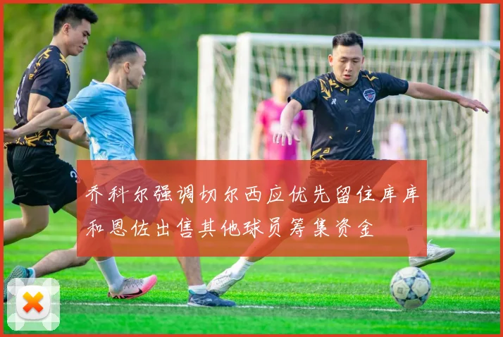 乔科尔强调切尔西应优先留住库库和恩佐出售其他球员筹集资金