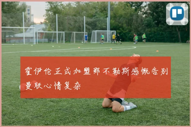霍伊伦正式加盟那不勒斯感慨告别曼联心情复杂