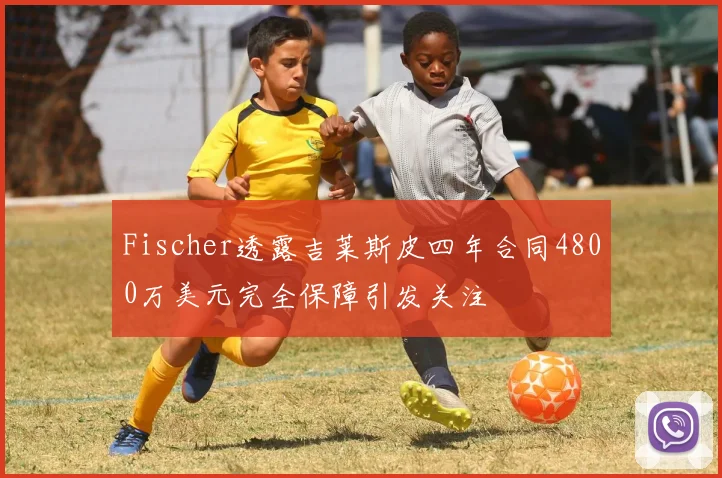 Fischer透露吉莱斯皮四年合同4800万美元完全保障引发关注