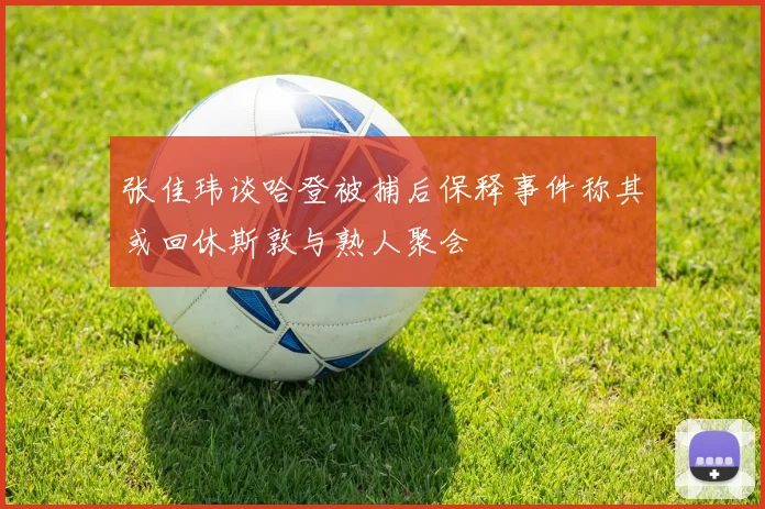 张佳玮谈哈登被捕后保释事件称其或回休斯敦与熟人聚会