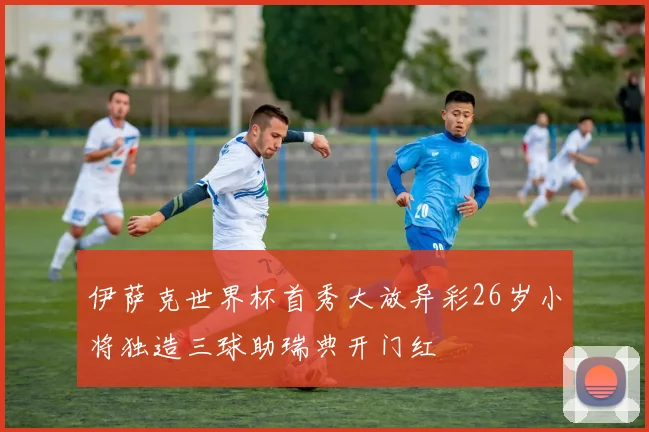 伊萨克世界杯首秀大放异彩26岁小将独造三球助瑞典开门红