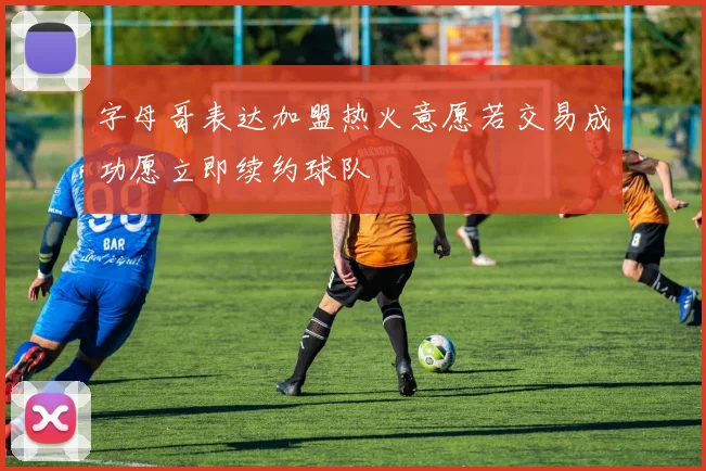 字母哥表达加盟热火意愿若交易成功愿立即续约球队