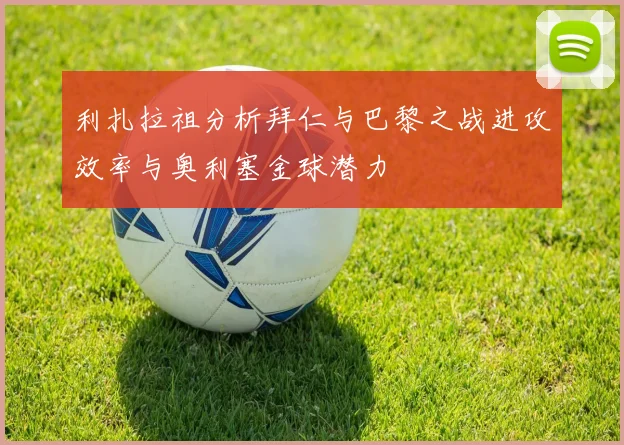 利扎拉祖分析拜仁与巴黎之战进攻效率与奥利塞金球潜力