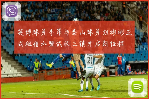 英博球员李昂与泰山球员刘彬彬正式租借加盟武汉三镇开启新征程