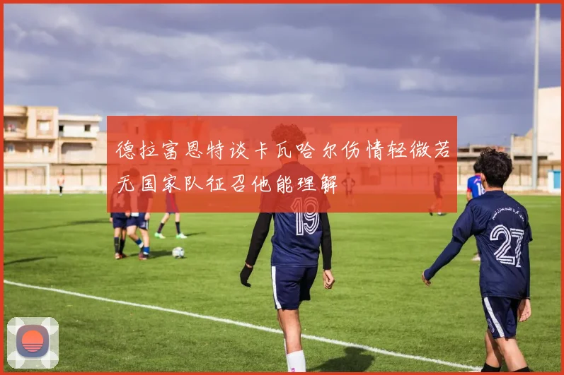 德拉富恩特谈卡瓦哈尔伤情轻微若无国家队征召他能理解