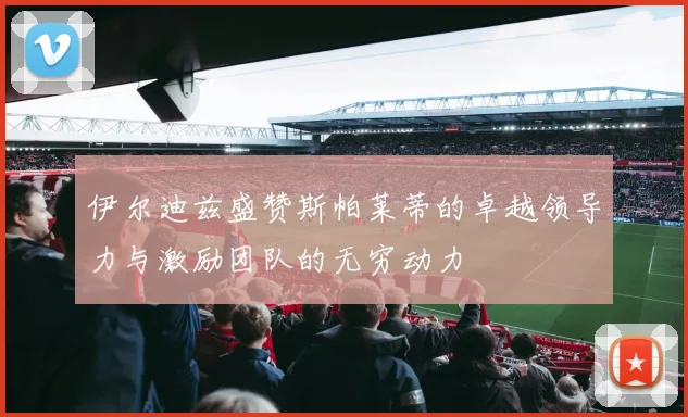 伊尔迪兹盛赞斯帕莱蒂的卓越领导力与激励团队的无穷动力