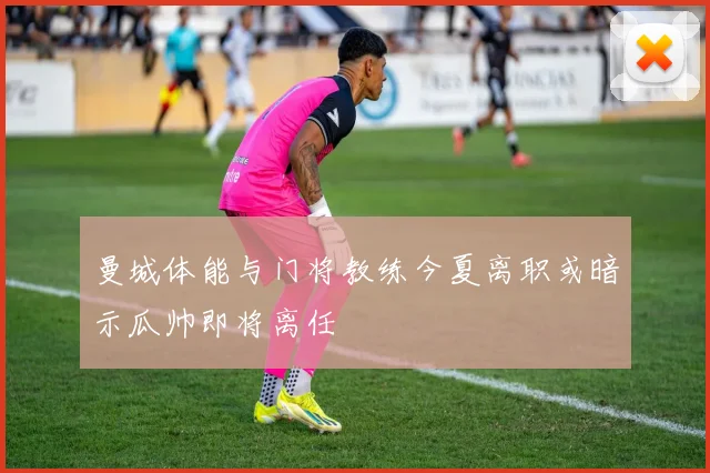 曼城体能与门将教练今夏离职或暗示瓜帅即将离任