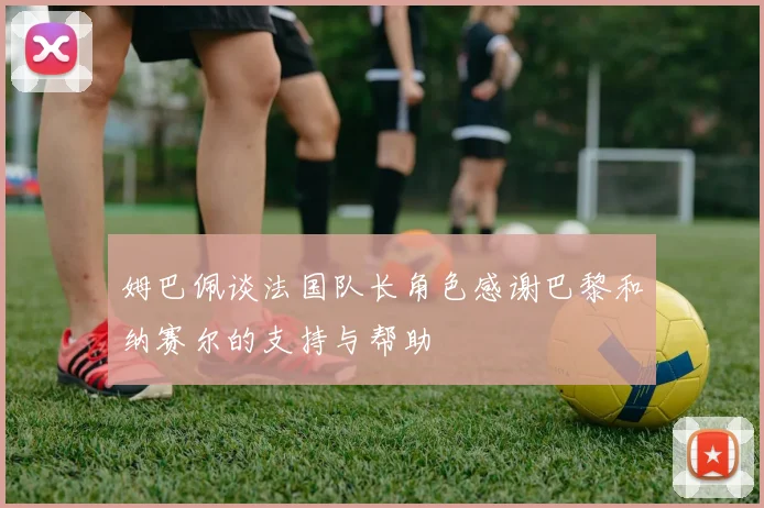 姆巴佩谈法国队长角色感谢巴黎和纳赛尔的支持与帮助