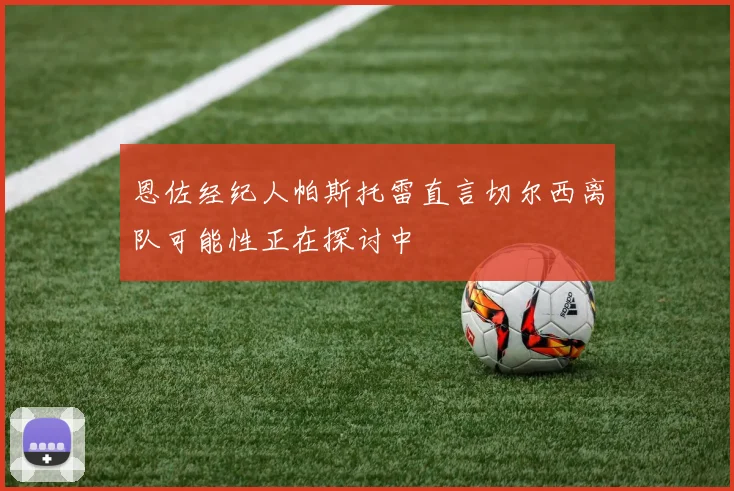 恩佐经纪人帕斯托雷直言切尔西离队可能性正在探讨中