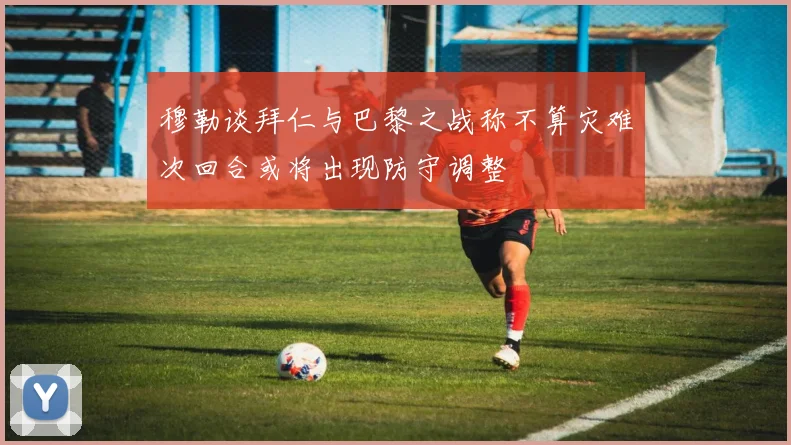 穆勒谈拜仁与巴黎之战称不算灾难次回合或将出现防守调整