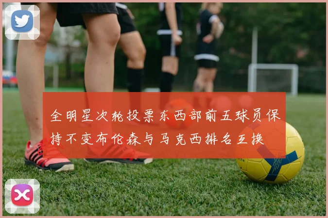 全明星次轮投票东西部前五球员保持不变布伦森与马克西排名互换