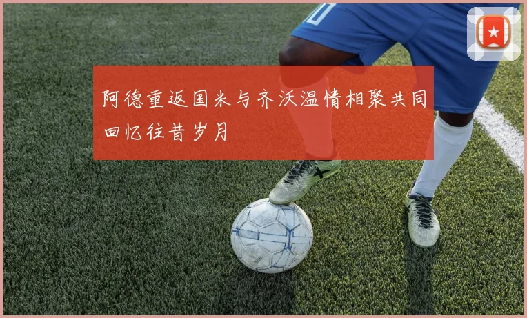 阿德重返国米与齐沃温情相聚共同回忆往昔岁月