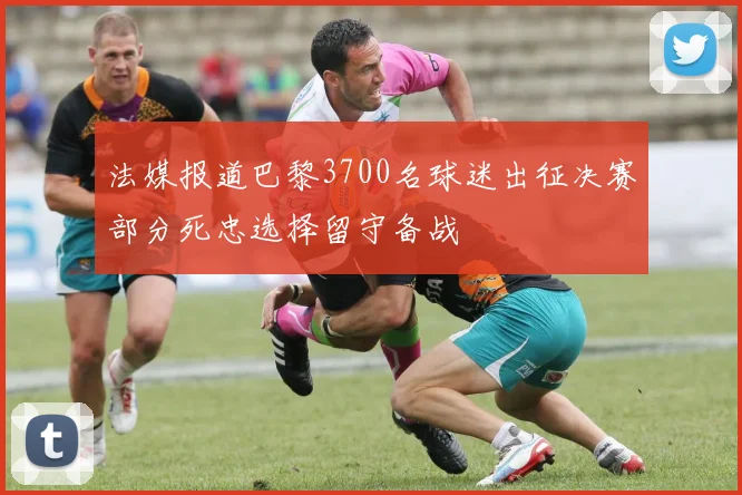 法媒报道巴黎3700名球迷出征决赛部分死忠选择留守备战