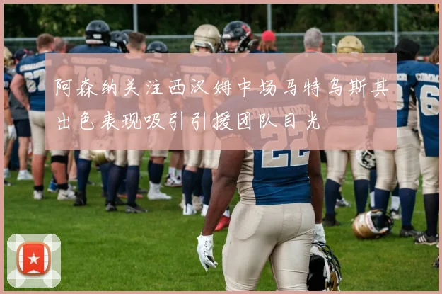 阿森纳关注西汉姆中场马特乌斯其出色表现吸引引援团队目光