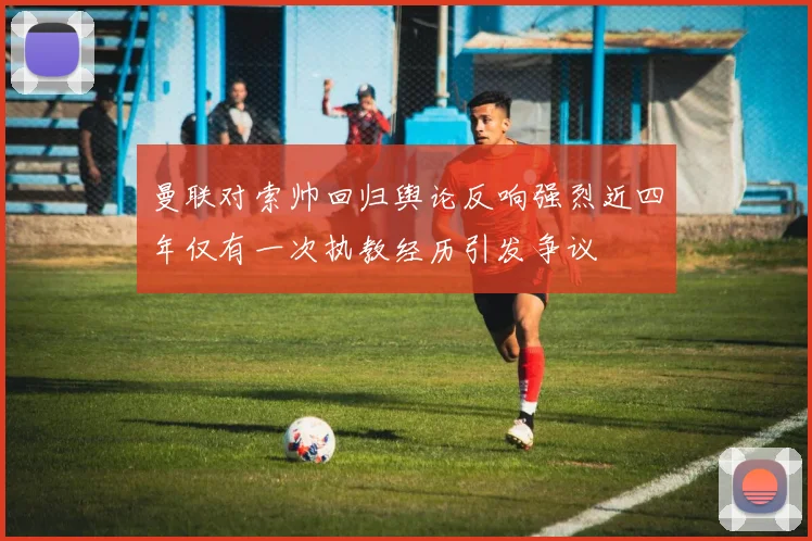 曼联对索帅回归舆论反响强烈近四年仅有一次执教经历引发争议