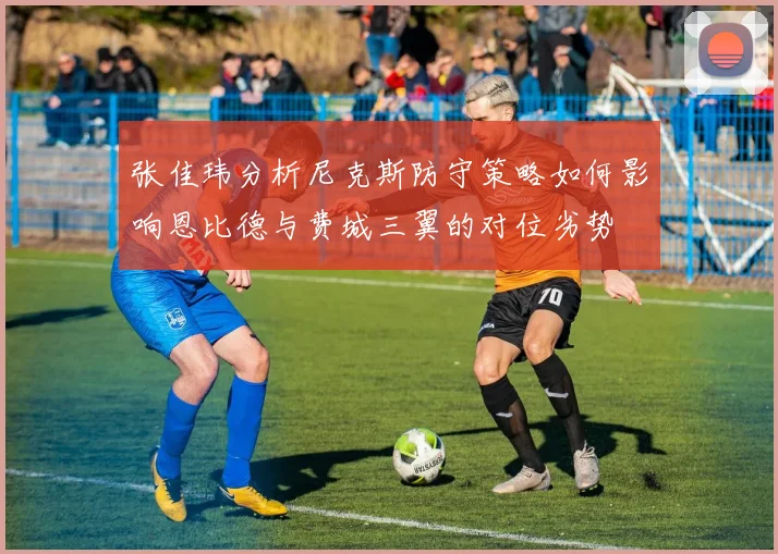 张佳玮分析尼克斯防守策略如何影响恩比德与费城三翼的对位劣势
