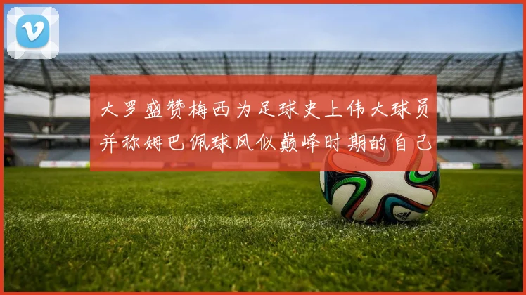 大罗盛赞梅西为足球史上伟大球员并称姆巴佩球风似巅峰时期的自己