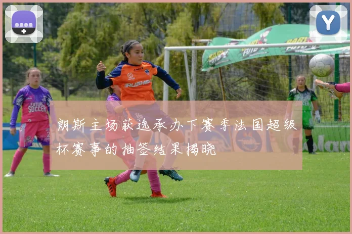 朗斯主场获选承办下赛季法国超级杯赛事的抽签结果揭晓