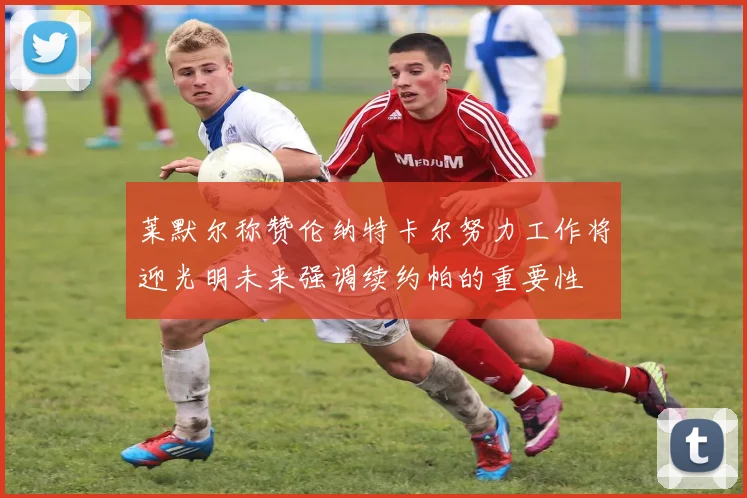莱默尔称赞伦纳特卡尔努力工作将迎光明未来强调续约帕的重要性