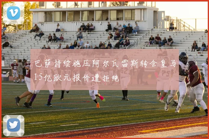 巴萨持续施压阿尔瓦雷斯转会皇马15亿欧元报价遭拒绝