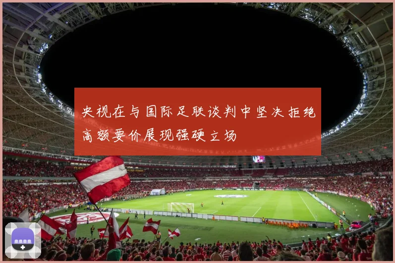 央视在与国际足联谈判中坚决拒绝高额要价展现强硬立场