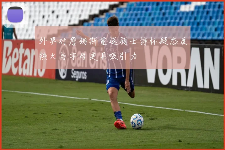 外界对詹姆斯重返骑士持怀疑态度热火与字母更具吸引力